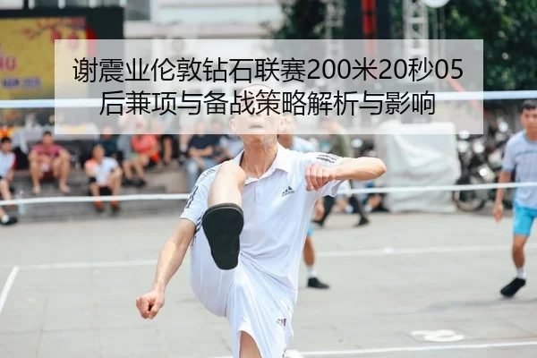 谢震业伦敦钻石联赛200米20秒05后兼项与备战策略解析与影响